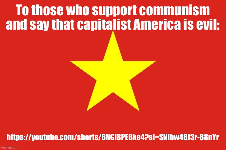 https://youtube.com/shorts/6NGl8PEBke4?si=SNlbw48J3r-88nYr | To those who support communism and say that capitalist America is evil:; https://youtube.com/shorts/6NGl8PEBke4?si=SNlbw48J3r-88nYr | image tagged in vietnam flag | made w/ Imgflip meme maker