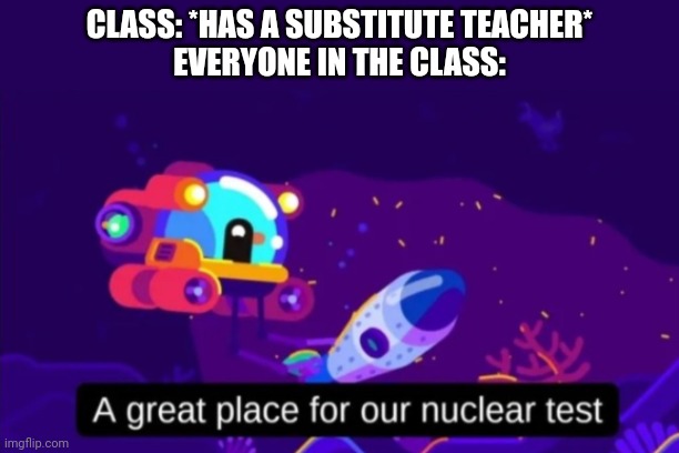 A great place for our nuclear test | CLASS: *HAS A SUBSTITUTE TEACHER*
EVERYONE IN THE CLASS: | image tagged in a great place for our nuclear test | made w/ Imgflip meme maker