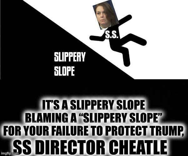 “Slippery Slope, Indeed! | S.S. IT’S A SLIPPERY SLOPE
BLAMING A “SLIPPERY SLOPE”
FOR YOUR FAILURE TO PROTECT TRUMP, SS DIRECTOR CHEATLE | image tagged in black background,cheatle,secret service failure | made w/ Imgflip meme maker