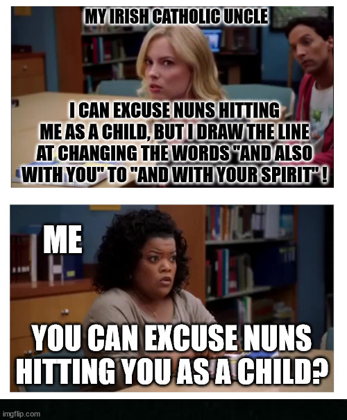 It was a different time | MY IRISH CATHOLIC UNCLE; I CAN EXCUSE NUNS HITTING ME AS A CHILD, BUT I DRAW THE LINE AT CHANGING THE WORDS "AND ALSO WITH YOU" TO "AND WITH YOUR SPIRIT" ! ME; YOU CAN EXCUSE NUNS HITTING YOU AS A CHILD? | image tagged in you can excuse racism blank | made w/ Imgflip meme maker