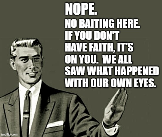 Nope | NOPE. NO BAITING HERE.
IF YOU DON'T HAVE FAITH, IT'S ON YOU.  WE ALL SAW WHAT HAPPENED WITH OUR OWN EYES. | image tagged in nope | made w/ Imgflip meme maker