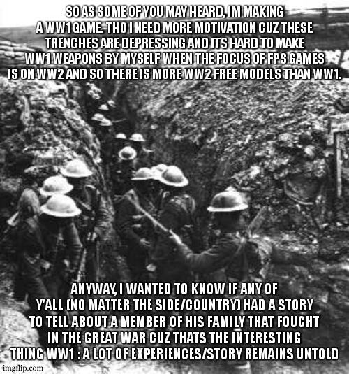 idc if your story is true or fictive, i want to hear about different perspective of this war. | SO AS SOME OF YOU MAY HEARD, IM MAKING A WW1 GAME. THO I NEED MORE MOTIVATION CUZ THESE TRENCHES ARE DEPRESSING AND ITS HARD TO MAKE WW1 WEAPONS BY MYSELF WHEN THE FOCUS OF FPS GAMES IS ON WW2 AND SO THERE IS MORE WW2 FREE MODELS THAN WW1. ANYWAY, I WANTED TO KNOW IF ANY OF Y'ALL (NO MATTER THE SIDE/COUNTRY) HAD A STORY TO TELL ABOUT A MEMBER OF HIS FAMILY THAT FOUGHT IN THE GREAT WAR CUZ THATS THE INTERESTING THING WW1 : A LOT OF EXPERIENCES/STORY REMAINS UNTOLD | image tagged in ww1,france,british,germans,usa,story | made w/ Imgflip meme maker