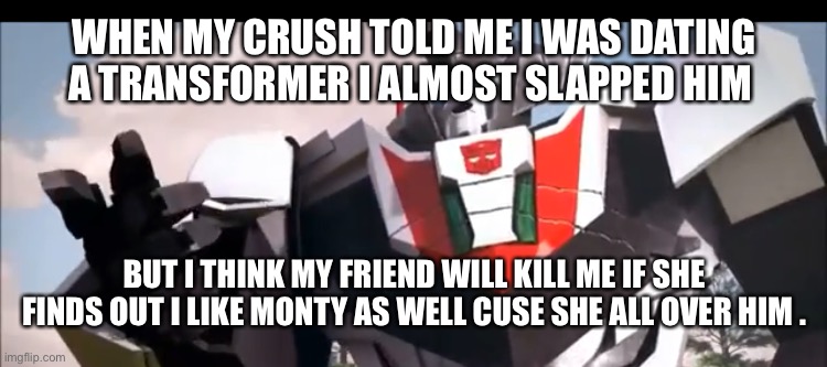 Wheeljack | WHEN MY CRUSH TOLD ME I WAS DATING A TRANSFORMER I ALMOST SLAPPED HIM BUT I THINK MY FRIEND WILL KILL ME IF SHE FINDS OUT I LIKE MONTY AS WE | image tagged in wheeljack | made w/ Imgflip meme maker