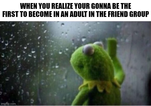 Oh no is me | WHEN YOU REALIZE YOUR GONNA BE THE FIRST TO BECOME IN AN ADULT IN THE FRIEND GROUP | image tagged in kermit rain,memes,funny,a random meme | made w/ Imgflip meme maker