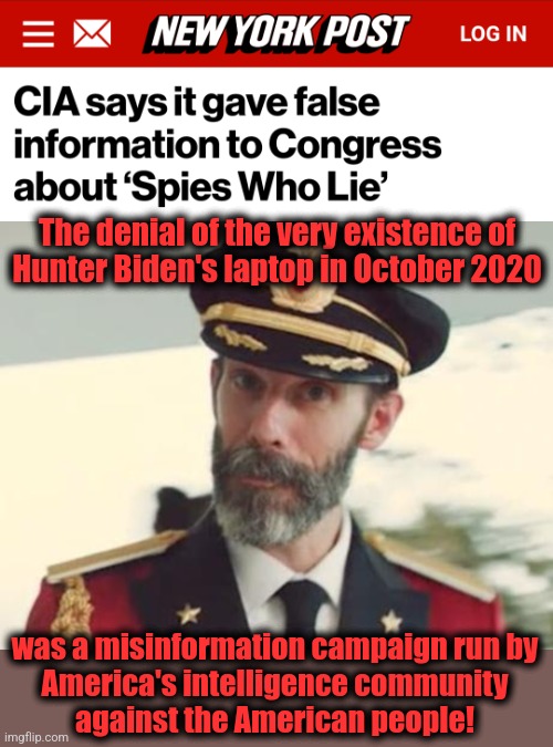 And it almost certainly changed the outcome of the 2020 election | The denial of the very existence of
Hunter Biden's laptop in October 2020; was a misinformation campaign run by
America's intelligence community
against the American people! | image tagged in captain obvious,memes,hunter biden,laptop,democrats,cia | made w/ Imgflip meme maker