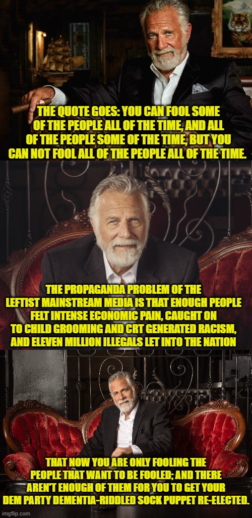 The people have caught on leftist propagandists. | THE QUOTE GOES: YOU CAN FOOL SOME OF THE PEOPLE ALL OF THE TIME, AND ALL OF THE PEOPLE SOME OF THE TIME, BUT YOU CAN NOT FOOL ALL OF THE PEOPLE ALL OF THE TIME. THE PROPAGANDA PROBLEM OF THE LEFTIST MAINSTREAM MEDIA IS THAT ENOUGH PEOPLE FELT INTENSE ECONOMIC PAIN, CAUGHT ON TO CHILD GROOMING AND CRT GENERATED RACISM, AND ELEVEN MILLION ILLEGALS LET INTO THE NATION; THAT NOW YOU ARE ONLY FOOLING THE PEOPLE THAT WANT TO BE FOOLED; AND THERE AREN'T ENOUGH OF THEM FOR YOU TO GET YOUR DEM PARTY DEMENTIA-RIDDLED SOCK PUPPET RE-ELECTED. | image tagged in yep | made w/ Imgflip meme maker