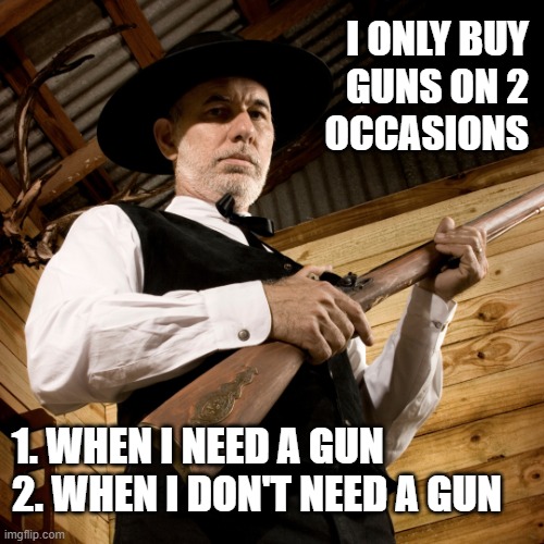 Guns | I ONLY BUY
GUNS ON 2
OCCASIONS; 1. WHEN I NEED A GUN
2. WHEN I DON'T NEED A GUN | image tagged in 2nd amendment,gun rights,pew pew pew,cowboy wisdom,right to bear arms | made w/ Imgflip meme maker