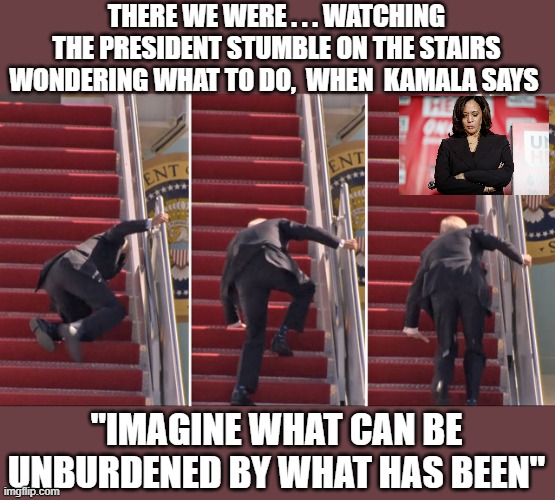 Kamala throws Joe down the stairs | THERE WE WERE . . . WATCHING THE PRESIDENT STUMBLE ON THE STAIRS WONDERING WHAT TO DO,  WHEN  KAMALA SAYS; "IMAGINE WHAT CAN BE UNBURDENED BY WHAT HAS BEEN" | image tagged in kamala harris,joe biden | made w/ Imgflip meme maker