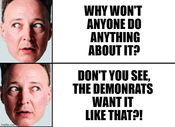 WHY WON'T 
ANYONE DO
 ANYTHING
ABOUT IT? DON'T YOU SEE,
THE DEMONRATS 
WANT IT 
LIKE THAT?! | made w/ Imgflip meme maker