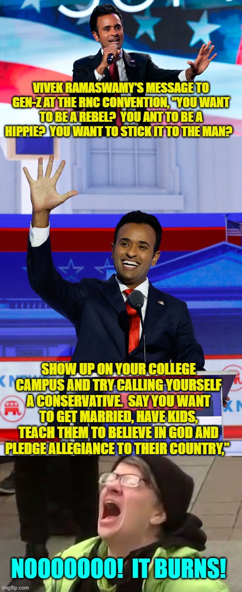Ouch, eh leftists? | VIVEK RAMASWAMY'S MESSAGE TO GEN-Z AT THE RNC CONVENTION, "YOU WANT TO BE A REBEL?  YOU ANT TO BE A HIPPIE?  YOU WANT TO STICK IT TO THE MAN? SHOW UP ON YOUR COLLEGE CAMPUS AND TRY CALLING YOURSELF A CONSERVATIVE.  SAY YOU WANT TO GET MARRIED, HAVE KIDS, TEACH THEM TO BELIEVE IN GOD AND PLEDGE ALLEGIANCE TO THEIR COUNTRY,"; NOOOOOOO!  IT BURNS! | image tagged in yep | made w/ Imgflip meme maker