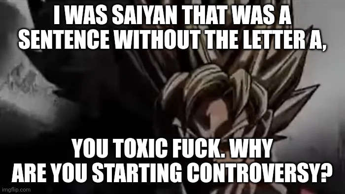 Goku Staring | I WAS SAIYAN THAT WAS A SENTENCE WITHOUT THE LETTER A, YOU TOXIC FUCK. WHY ARE YOU STARTING CONTROVERSY? | image tagged in goku staring | made w/ Imgflip meme maker