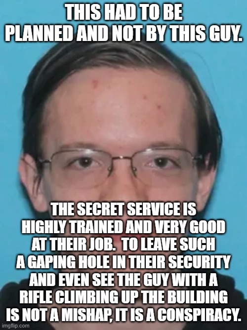 I have no doubt that he registered as a Republican just so the media would point their finger at the right. | THIS HAD TO BE PLANNED AND NOT BY THIS GUY. THE SECRET SERVICE IS HIGHLY TRAINED AND VERY GOOD AT THEIR JOB.  TO LEAVE SUCH A GAPING HOLE IN THEIR SECURITY AND EVEN SEE THE GUY WITH A RIFLE CLIMBING UP THE BUILDING IS NOT A MISHAP, IT IS A CONSPIRACY. | image tagged in yes it is a theory about a conspiracy,but its a very strong theory,the roof was steep is not a valid excuse | made w/ Imgflip meme maker