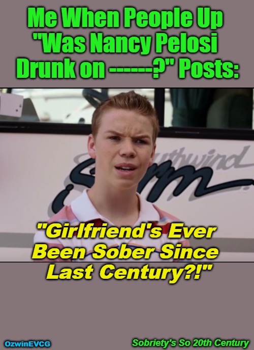 Sobriety's So 20th Century | Me When People Up 

"Was Nancy Pelosi 

Drunk on ------?" Posts:; "Girlfriend's Ever 

Been Sober Since 

Last Century?!"; Sobriety's So 20th Century; OzwinEVCG | image tagged in political humor,nancy pelosi,sobriety pelosi,drunks,clowns,politicians suck | made w/ Imgflip meme maker