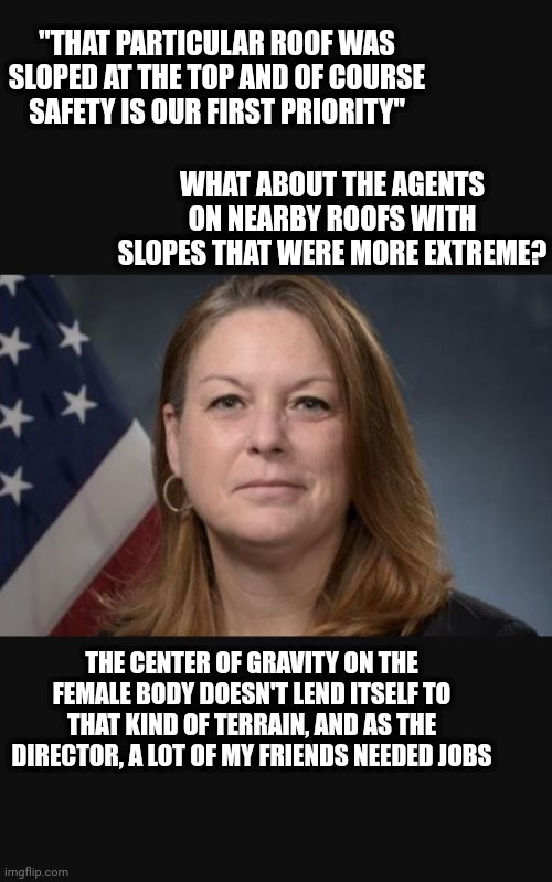 Head of the Secret Service | "THAT PARTICULAR ROOF WAS SLOPED AT THE TOP AND OF COURSE SAFETY IS OUR FIRST PRIORITY"; WHAT ABOUT THE AGENTS ON NEARBY ROOFS WITH SLOPES THAT WERE MORE EXTREME? THE CENTER OF GRAVITY ON THE FEMALE BODY DOESN'T LEND ITSELF TO THAT KIND OF TERRAIN, AND AS THE DIRECTOR, A LOT OF MY FRIENDS NEEDED JOBS | made w/ Imgflip meme maker