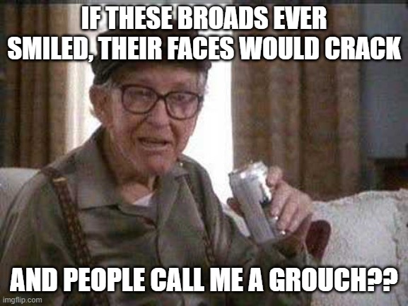 Grumpy old Man | IF THESE BROADS EVER SMILED, THEIR FACES WOULD CRACK AND PEOPLE CALL ME A GROUCH?? | image tagged in grumpy old man | made w/ Imgflip meme maker