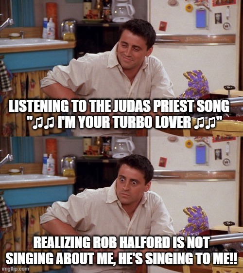 Joey meme | LISTENING TO THE JUDAS PRIEST SONG          "♫♫ I'M YOUR TURBO LOVER ♫♫"; REALIZING ROB HALFORD IS NOT SINGING ABOUT ME, HE'S SINGING TO ME!! | image tagged in joey meme,judas priest,turbo lover | made w/ Imgflip meme maker