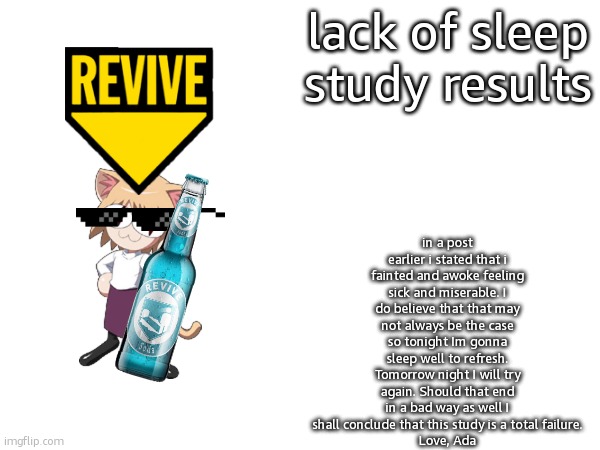 Lack Of Sleep Study Results | in a post earlier i stated that i fainted and awoke feeling sick and miserable. I do believe that that may not always be the case so tonight Im gonna sleep well to refresh. Tomorrow night I will try again. Should that end in a bad way as well I shall conclude that this study is a total failure.
Love, Ada; lack of sleep study results | image tagged in announcement,study | made w/ Imgflip meme maker