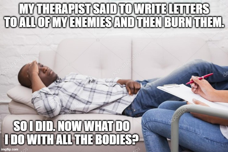 memes by Brad - solution for forgiving your enemies - humor | MY THERAPIST SAID TO WRITE LETTERS TO ALL OF MY ENEMIES AND THEN BURN THEM. SO I DID. NOW WHAT DO I DO WITH ALL THE BODIES? | image tagged in funny,fun,enemies,forgiveness,how to,humor | made w/ Imgflip meme maker