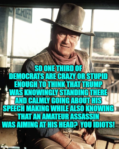 They are giving new meaning to the term . . . nutcases. | SO ONE THIRD OF DEMOCRATS ARE CRAZY OR STUPID ENOUGH TO THINK THAT TRUMP WAS KNOWINGLY STANDING THERE AND CALMLY GOING ABOUT HIS SPEECH MAKING WHILE ALSO KNOWING THAT AN AMATEUR ASSASSIN WAS AIMING AT HIS HEAD?  YOU IDIOTS! | image tagged in yep | made w/ Imgflip meme maker