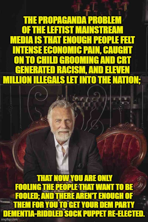 Now there's your problem. | THE PROPAGANDA PROBLEM OF THE LEFTIST MAINSTREAM MEDIA IS THAT ENOUGH PEOPLE FELT INTENSE ECONOMIC PAIN, CAUGHT ON TO CHILD GROOMING AND CRT GENERATED RACISM, AND ELEVEN MILLION ILLEGALS LET INTO THE NATION;; THAT NOW YOU ARE ONLY FOOLING THE PEOPLE THAT WANT TO BE FOOLED; AND THERE AREN'T ENOUGH OF THEM FOR YOU TO GET YOUR DEM PARTY DEMENTIA-RIDDLED SOCK PUPPET RE-ELECTED. | image tagged in yep | made w/ Imgflip meme maker