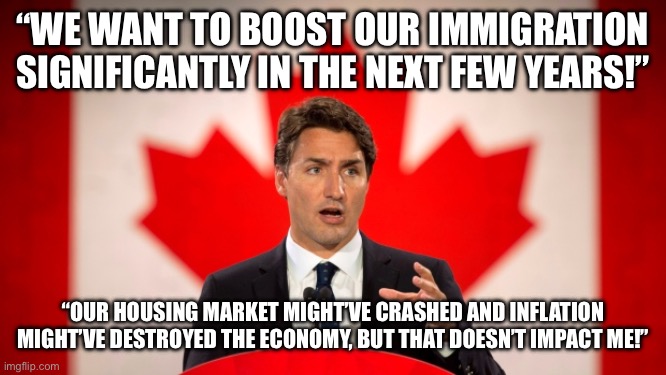 self-centred | “WE WANT TO BOOST OUR IMMIGRATION SIGNIFICANTLY IN THE NEXT FEW YEARS!”; “OUR HOUSING MARKET MIGHT’VE CRASHED AND INFLATION MIGHT’VE DESTROYED THE ECONOMY, BUT THAT DOESN’T IMPACT ME!” | image tagged in justin trudeau | made w/ Imgflip meme maker