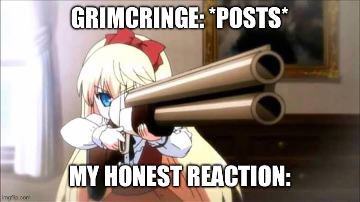 Anime Shotgun | GRIMCRINGE: *POSTS*; MY HONEST REACTION: | image tagged in anime shotgun | made w/ Imgflip meme maker