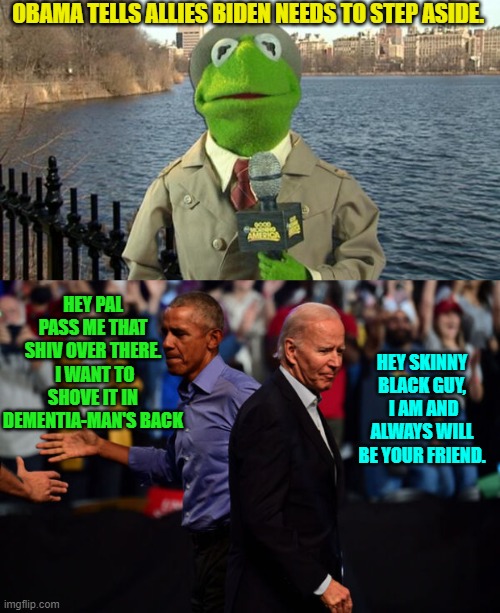 How sad -- bwahahahahahaha! | OBAMA TELLS ALLIES BIDEN NEEDS TO STEP ASIDE. HEY PAL PASS ME THAT SHIV OVER THERE.  I WANT TO SHOVE IT IN DEMENTIA-MAN'S BACK; HEY SKINNY BLACK GUY,  I AM AND ALWAYS WILL BE YOUR FRIEND. | image tagged in kermit news report | made w/ Imgflip meme maker