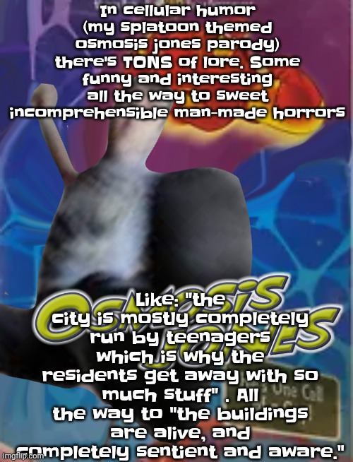 Like sometimes it's silly and goofy or downright "oh god" | Like: "the city is mostly completely run by teenagers which is why the residents get away with so much stuff" . All the way to "the buildings are alive, and completely sentient and aware."; In cellular humor (my splatoon themed osmosis jones parody) there's TONS of lore. Some funny and interesting all the way to sweet incomprehensible man-made horrors | image tagged in osmosis jones | made w/ Imgflip meme maker