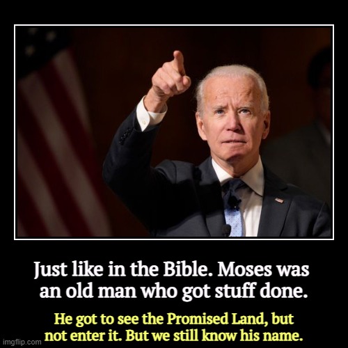 Greater than you know. | Just like in the Bible. Moses was 
an old man who got stuff done. | He got to see the Promised Land, but not enter it. But we still know his | image tagged in funny,demotivationals,joe biden,moses,promised land,remember | made w/ Imgflip demotivational maker