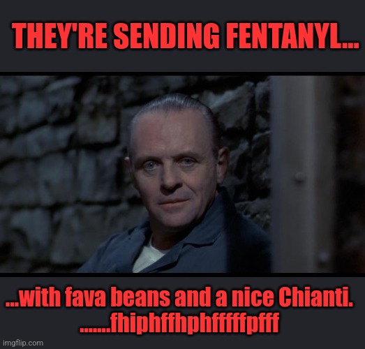 Hello Clarice... | THEY'RE SENDING FENTANYL... ...with fava beans and a nice Chianti.
.......fhiphffhphfffffpfff | image tagged in hannibal lecter silence of the lambs,trump 2024,rnc,msm lies,msdnc,illegal immigration | made w/ Imgflip meme maker