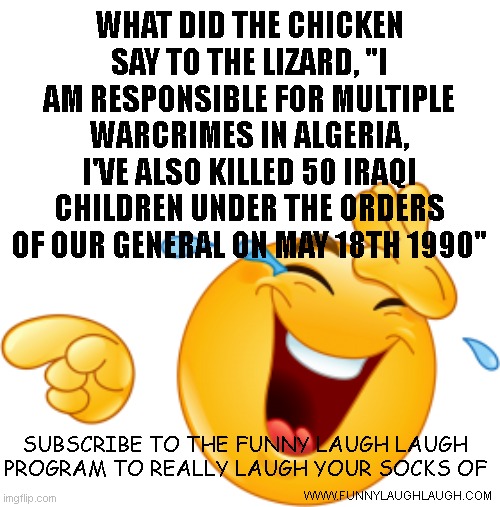 Laughing emoji | WHAT DID THE CHICKEN SAY TO THE LIZARD, "I AM RESPONSIBLE FOR MULTIPLE WARCRIMES IN ALGERIA, I'VE ALSO KILLED 50 IRAQI CHILDREN UNDER THE ORDERS OF OUR GENERAL ON MAY 18TH 1990"; SUBSCRIBE TO THE FUNNY LAUGH LAUGH PROGRAM TO REALLY LAUGH YOUR SOCKS OF; WWW.FUNNYLAUGHLAUGH.COM | image tagged in laughing emoji | made w/ Imgflip meme maker