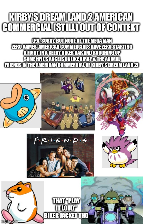 Spoilers Without Context | KIRBY'S DREAM LAND 2 AMERICAN COMMERCIAL (STILL) OUT OF CONTEXT; (P.S. SORRY, BUT NONE OF THE MEGA MAN ZERO GAMES' AMERICAN COMMERCIALS HAVE ZERO STARTING A FIGHT IN A SEEDY BIKER BAR AND ROUGHING UP SOME HFIL'S ANGELS UNLIKE KIRBY & THE ANIMAL FRIENDS IN THE AMERICAN COMMERCIAL OF KIRBY'S DREAM LAND 2); THAT "PLAY IT LOUD" BIKER JACKET THO | image tagged in spoilers without context,kirby,commercial,american | made w/ Imgflip meme maker