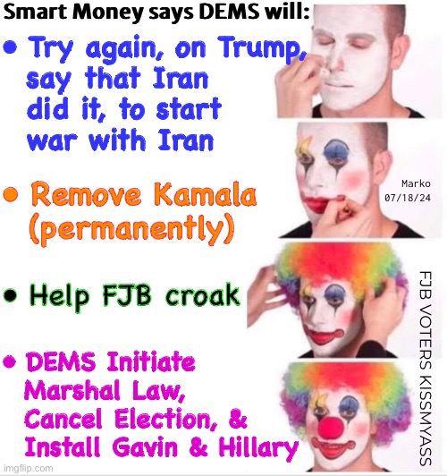 THEY’re Really Desperate | Smart Money says DEMS will:; • Try again, on Trump,

  say that Iran
  did it, to start
  war with Iran; Marko
07/18/24; • Remove Kamala
  (permanently); • Help FJB croak; • DEMS Initiate
  Marshal Law,
  Cancel Election, &
  Install Gavin & Hillary; FJB VOTERS KISSMYASS | image tagged in memes,clown applying makeup,all their other bs failed,pulling out all the stops now,fjb voters leftists kissmyass | made w/ Imgflip meme maker