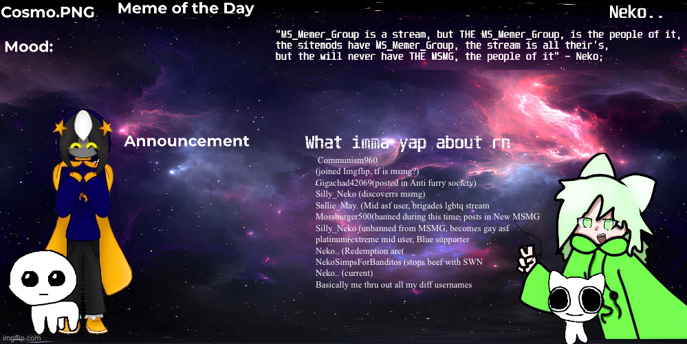 Evoluiton of Neko(me) | Communism960 (joined Imgflip, tf is msmg?)

Gigachad42069(posted in Anti furry society)

Silly_Neko (discoverrs msmg)

Sallie_May. (Mid asf user, brigades lgbtq stream

Mossburger500(banned during this time, posts in New MSMG

Silly_Neko (unbanned from MSMG, becomes gay asf

platinum(extreme mid user, Blue supporter

Neko.. (Redemption arc(

NekoSimpsForBanditos (stops beef with SWN

Neko.. (current)

Basically me thru out all my diff usernames | image tagged in neko and cosmo shared template | made w/ Imgflip meme maker