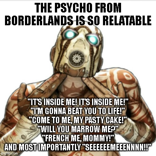 Borderlands 2 | THE PSYCHO FROM BORDERLANDS IS SO RELATABLE; "IT’S INSIDE ME! IT’S INSIDE ME!"
"I’M GONNA BEAT YOU TO LIFE!"
"COME TO ME, MY PASTY CAKE!"
"WILL YOU MARROW ME?"
"FRENCH ME, MOMMY!"
AND MOST IMPORTANTLY "SEEEEEEMEEENNNN!!" | image tagged in borderlands 2 | made w/ Imgflip meme maker