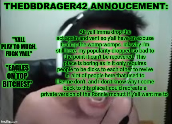 thedbdrager42s annoucement template | Alr yall imma drop the act again and vent so y'all have an excuse to drop the womp womps. idk why I'm still here. my popularity dropped so bad to the point it can't be recovered. This place is boring as in it only requires people to be dicks to each other to revive it. alot of people here that used to like me don't. and I don't know why I come back to this place I could recreate a private version of the Ronnie mcnutt if y'all want me to | image tagged in thedbdrager42s annoucement template | made w/ Imgflip meme maker