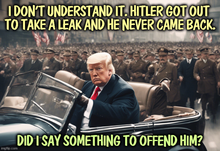 I DON'T UNDERSTAND IT. HITLER GOT OUT 
TO TAKE A LEAK AND HE NEVER CAME BACK. DID I SAY SOMETHING TO OFFEND HIM? | image tagged in trump,hitler,fascist,dictator | made w/ Imgflip meme maker