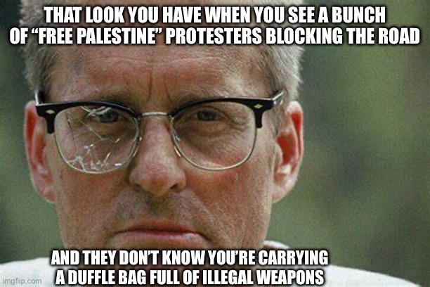 D-Fens | THAT LOOK YOU HAVE WHEN YOU SEE A BUNCH OF “FREE PALESTINE” PROTESTERS BLOCKING THE ROAD; AND THEY DON’T KNOW YOU’RE CARRYING A DUFFLE BAG FULL OF ILLEGAL WEAPONS | image tagged in d-fens | made w/ Imgflip meme maker