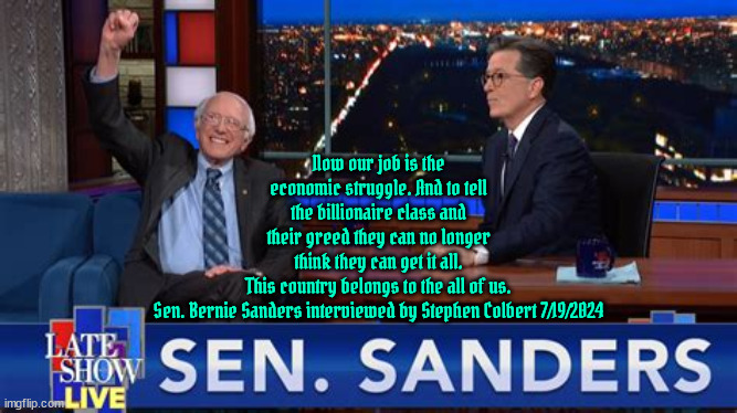 Bernie Sanders interview Colbert 7/19/24 | Now our job is the economic struggle. And to tell the billionaire class and their greed they can no longer think they can get it all.
This country belongs to the all of us.

Sen. Bernie Sanders interviewed by Stephen Colbert 7/19/2024 | image tagged in feel the bern,climate change,stephen colbert,bernie sanders,greed,servant of the people all the people all the time | made w/ Imgflip meme maker