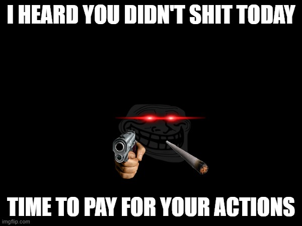 didn't shit today | I HEARD YOU DIDN'T SHIT TODAY; TIME TO PAY FOR YOUR ACTIONS | image tagged in shit,troll face | made w/ Imgflip meme maker