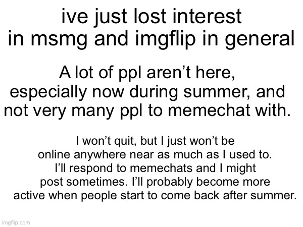 ive just lost interest in msmg and imgflip in general; A lot of ppl aren’t here, especially now during summer, and not very many ppl to memechat with. I won’t quit, but I just won’t be online anywhere near as much as I used to.
I’ll respond to memechats and I might post sometimes. I’ll probably become more active when people start to come back after summer. | made w/ Imgflip meme maker