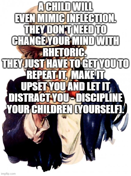 Uncle Sam | A CHILD WILL EVEN MIMIC INFLECTION. THEY DON'T NEED TO CHANGE YOUR MIND WITH RHETORIC. 
THEY JUST HAVE TO GET YOU TO REPEAT IT,  MAKE IT UPSET YOU AND LET IT DISTRACT YOU - DISCIPLINE YOUR CHILDREN (YOURSELF). | image tagged in memes,uncle sam | made w/ Imgflip meme maker