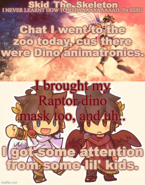 They either feared me or were fascinated. | Chat I went to the zoo today, cus there were Dino animatronics. I brought my Raptor dino mask too, and uh.. I got some attention from some lil' kids. | image tagged in skid's pit template | made w/ Imgflip meme maker