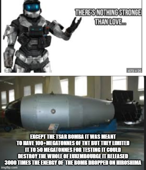 EXCEPT THE TSAR BOMBA IT WAS MEANT TO HAVE 100+MEGATONNES OF TNT BUT THEY LIMITED IT TO 50 MEGATONNES FOR TESTING IT COULD DESTROY THE WHOLE OF LUXEMBOURGE IT RELEASED 3000 TIMES THE ENERGY OF  THE BOMB DROPPED ON HIROSHIMA | image tagged in memes | made w/ Imgflip meme maker
