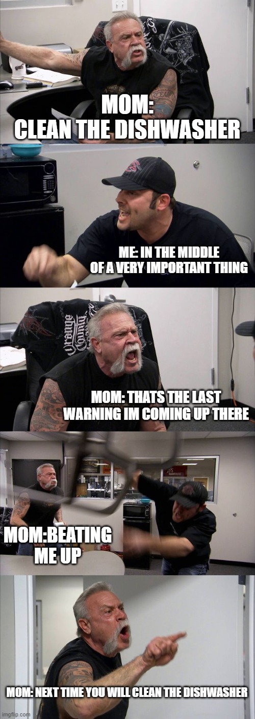 American Chopper Argument | MOM:
CLEAN THE DISHWASHER; ME: IN THE MIDDLE OF A VERY IMPORTANT THING; MOM: THATS THE LAST WARNING IM COMING UP THERE; MOM:BEATING ME UP; MOM: NEXT TIME YOU WILL CLEAN THE DISHWASHER | image tagged in memes,american chopper argument | made w/ Imgflip meme maker