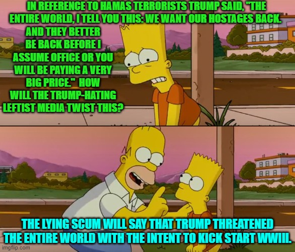 It's only a matter of time before they say this. | IN REFERENCE TO HAMAS TERRORISTS TRUMP SAID, "THE ENTIRE WORLD, I TELL YOU THIS: WE WANT OUR HOSTAGES BACK. AND THEY BETTER BE BACK BEFORE I ASSUME OFFICE OR YOU WILL BE PAYING A VERY BIG PRICE."  HOW WILL THE TRUMP-HATING LEFTIST MEDIA TWIST THIS? THE LYING SCUM WILL SAY THAT TRUMP THREATENED THE ENTIRE WORLD WITH THE INTENT TO KICK START WWIII. | image tagged in simpsons so far | made w/ Imgflip meme maker