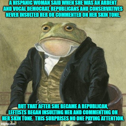 I know a former liberal who was called a racist in 2008 because he stuck with Hillary. | A HISPANIC WOMAN SAID WHEN SHE WAS AN ARDENT AND VOCAL DEMOCRAT, REPUBLICANS AND CONSERVATIVES NEVER INSULTED HER OR COMMENTED ON HER SKIN TONE. BUT THAT AFTER SHE BECAME A REPUBLICAN, LEFTISTS BEGAN INSULTING HER AND COMMENTING ON HER SKIN TONE.  THIS SURPRISES NO ONE PAYING ATTENTION. | image tagged in gentlemen it is with great pleasure to inform you that | made w/ Imgflip meme maker