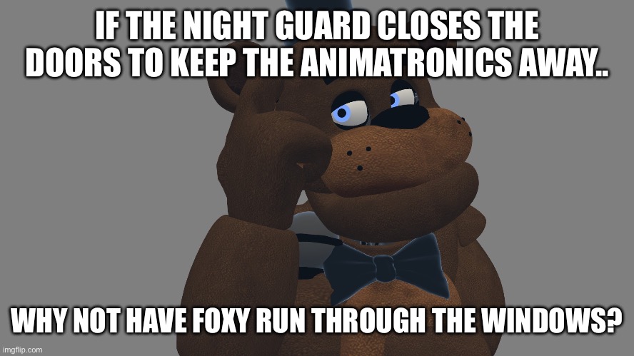 Smart, is it not? | IF THE NIGHT GUARD CLOSES THE DOORS TO KEEP THE ANIMATRONICS AWAY.. WHY NOT HAVE FOXY RUN THROUGH THE WINDOWS? | image tagged in feddy thinks,foxy,fnaf,freddy,night guard,five nights at freddy's | made w/ Imgflip meme maker