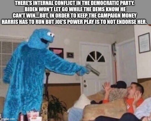 Cookie monster | THERE'S INTERNAL CONFLICT IN THE DEMOCRATIC PARTY.
 BIDEN WON'T LET GO WHILE THE DEMS KNOW HE CAN'T WIN....BUT, IN ORDER TO KEEP THE CAMPAIGN MONEY HARRIS HAS TO RUN BUT JOE'S POWER PLAY IS TO NOT ENDORSE HER. | image tagged in cookie monster,funny memes | made w/ Imgflip meme maker