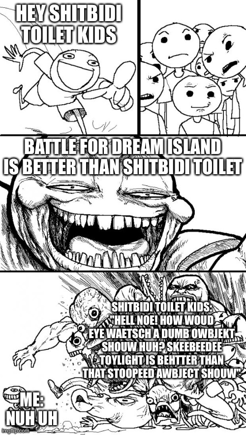 Real. | HEY SHITBIDI TOILET KIDS; BATTLE FOR DREAM ISLAND IS BETTER THAN SHITBIDI TOILET; SHITBIDI TOILET KIDS:
"HELL NOE! HOW WOUD EYE WAETSCH A DUMB OWBJEKT SHOUW HUH? SKEEBEEDEE TOYLIGHT IS BEHTTER THAN THAT STOOPEED AWBJECT SHOUW"; ME:
NUH UH | image tagged in memes,hey internet | made w/ Imgflip meme maker